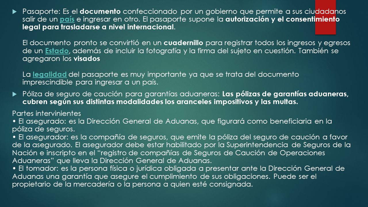 Pasaporte: Es el documento confeccionado por un gobierno que permite a sus ciudadanos salir de un país e ingresar en otro. El pasaporte supone la autorización y el consentimiento legal para trasladarse a nivel internacional. El documento pronto se convirtió en un cuadernillo para registrar todos los ingresos y egresos de un Estado, además de incluir la fotografía y la firma del sujeto en cuestión. También se agregaron los visados La legalidad del pasaporte es muy importante ya que se trata del documento imprescindible para ingresar a un país.