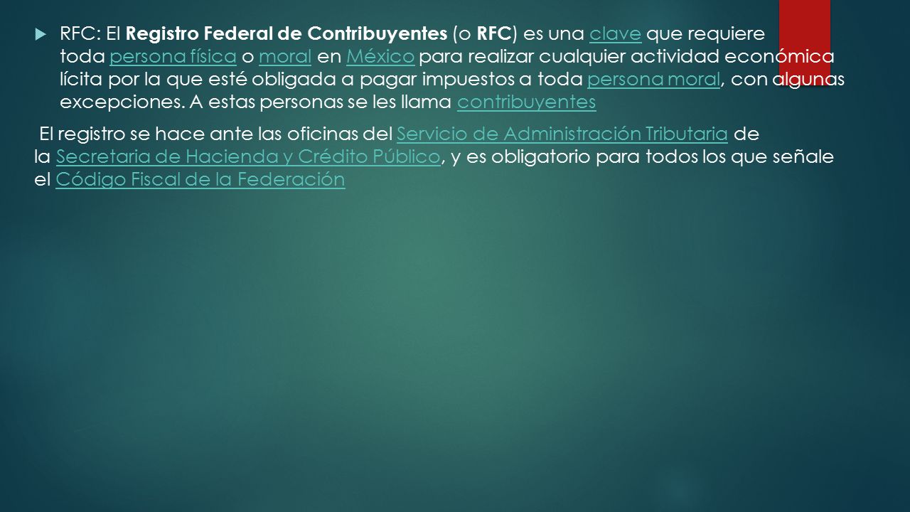 RFC: El Registro Federal de Contribuyentes (o RFC) es una clave que requiere toda persona física o moral en México para realizar cualquier actividad económica lícita por la que esté obligada a pagar impuestos a toda persona moral, con algunas excepciones. A estas personas se les llama contribuyentes