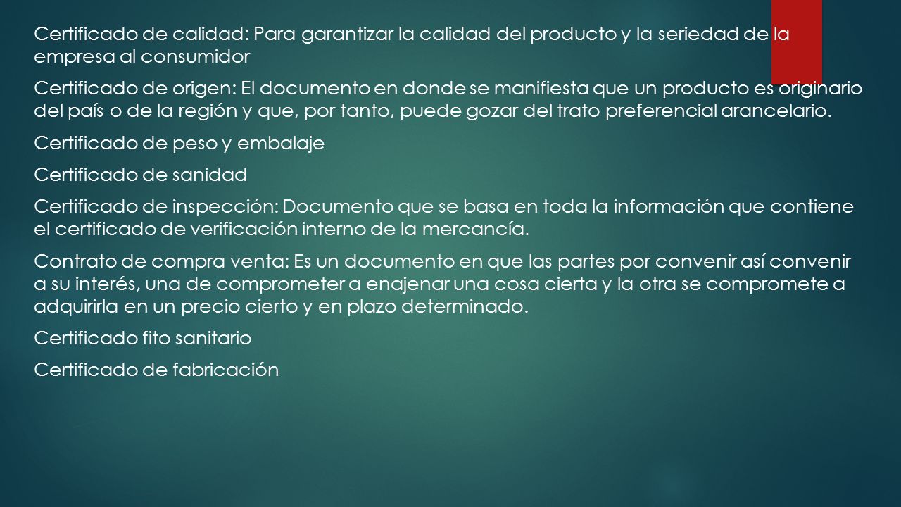 Certificado de calidad: Para garantizar la calidad del producto y la seriedad de la empresa al consumidor Certificado de origen: El documento en donde se manifiesta que un producto es originario del país o de la región y que, por tanto, puede gozar del trato preferencial arancelario.