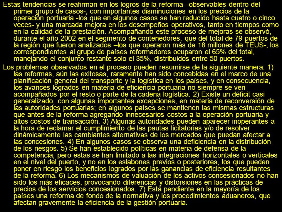 Estas tendencias se reafirman en los logros de la reforma –observables dentro del primer grupo de casos-, con importantes disminuciones en los precios de la operación portuaria -los que en algunos casos se han reducido hasta cuatro o cinco veces- y una marcada mejora en los desempeños operativos, tanto en tiempos como en la calidad de la prestación. Acompañando este proceso de mejoras se observó, durante el año 2002 en el segmento de contenedores, que del total de 79 puertos de la región que fueron analizados –los que operaron más de 18 millones de TEUS-, los correspondientes al grupo de países reformadores ocuparon el 65% del total, manejando el conjunto restante solo el 35%, distribuidos entre 50 puertos.