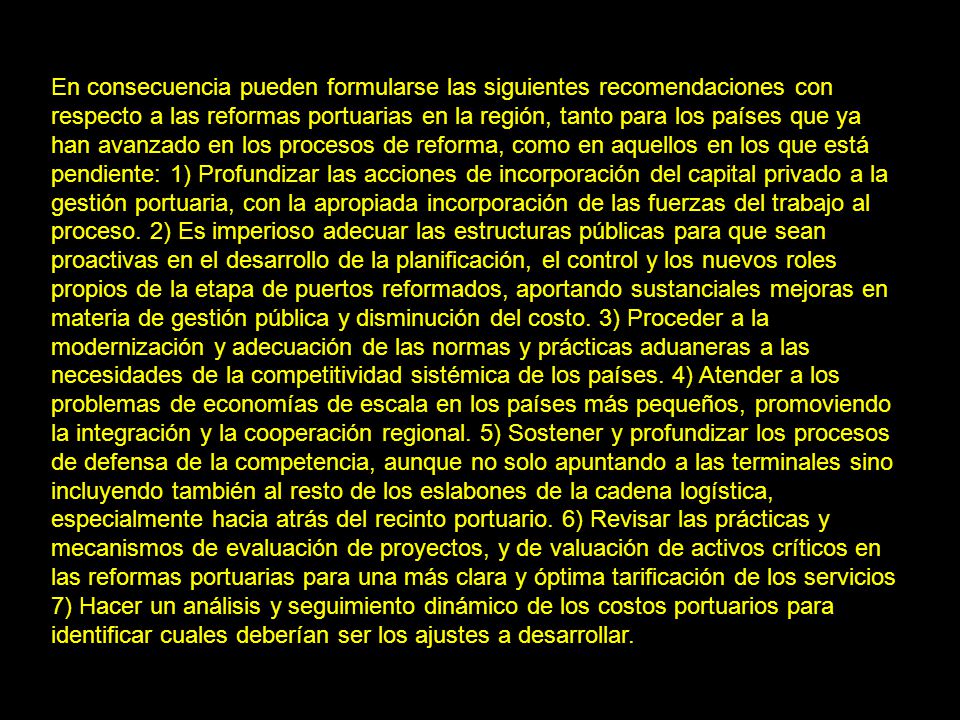 En consecuencia pueden formularse las siguientes recomendaciones con respecto a las reformas portuarias en la región, tanto para los países que ya han avanzado en los procesos de reforma, como en aquellos en los que está pendiente: 1) Profundizar las acciones de incorporación del capital privado a la gestión portuaria, con la apropiada incorporación de las fuerzas del trabajo al proceso.