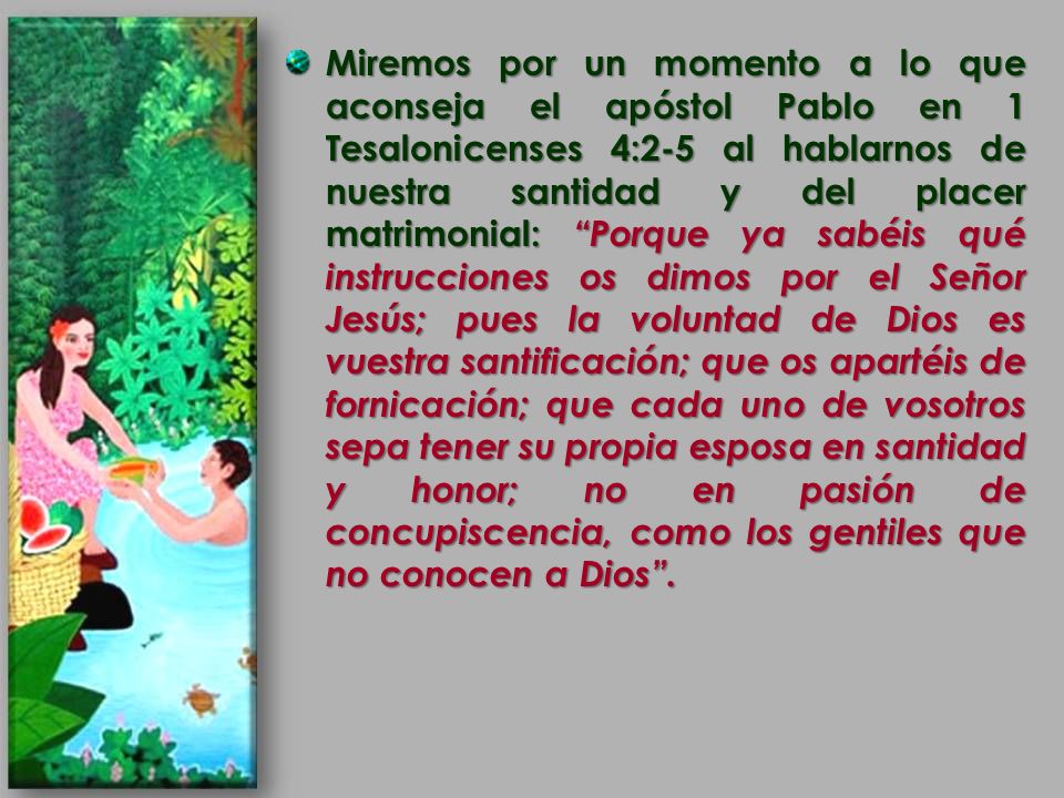 Miremos por un momento a lo que aconseja el apóstol Pablo en 1 Tesalonicenses 4:2-5 al hablarnos de nuestra santidad y del placer matrimonial: Porque ya sabéis qué instrucciones os dimos por el Señor Jesús; pues la voluntad de Dios es vuestra santificación; que os apartéis de fornicación; que cada uno de vosotros sepa tener su propia esposa en santidad y honor; no en pasión de concupiscencia, como los gentiles que no conocen a Dios .