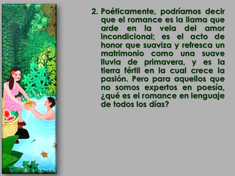 Poéticamente, podríamos decir que el romance es la llama que arde en la vela del amor incondicional; es el acto de honor que suaviza y refresca un matrimonio como una suave lluvia de primavera, y es la tierra fértil en la cual crece la pasión.