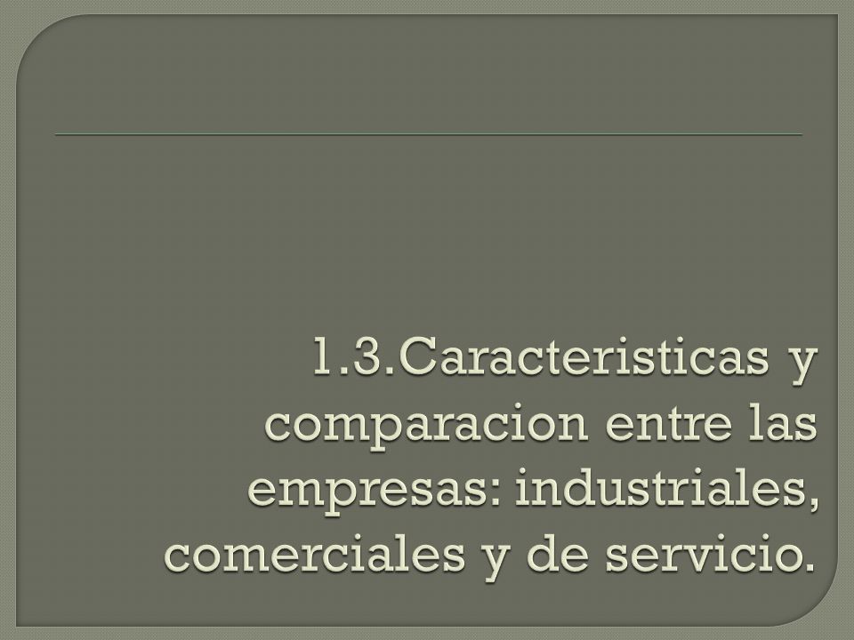 1.3.Caracteristicas y comparacion entre las empresas: industriales, comerciales y de servicio.