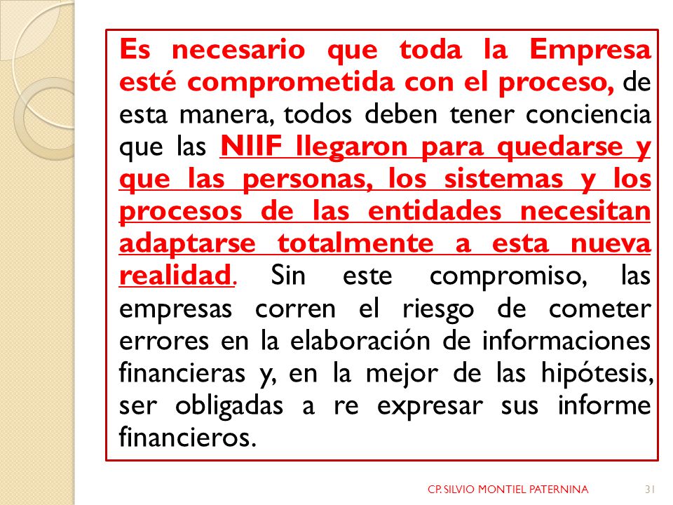 Es necesario que toda la Empresa esté comprometida con el proceso, de esta manera, todos deben tener conciencia que las NIIF llegaron para quedarse y que las personas, los sistemas y los procesos de las entidades necesitan adaptarse totalmente a esta nueva realidad. Sin este compromiso, las empresas corren el riesgo de cometer errores en la elaboración de informaciones financieras y, en la mejor de las hipótesis, ser obligadas a re expresar sus informe financieros.