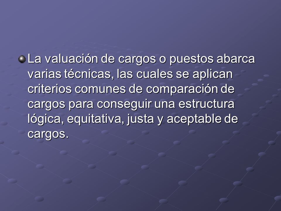 La valuación de cargos o puestos abarca varias técnicas, las cuales se aplican criterios comunes de comparación de cargos para conseguir una estructura lógica, equitativa, justa y aceptable de cargos.