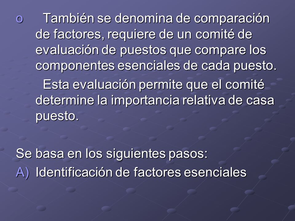 También se denomina de comparación de factores, requiere de un comité de evaluación de puestos que compare los componentes esenciales de cada puesto.