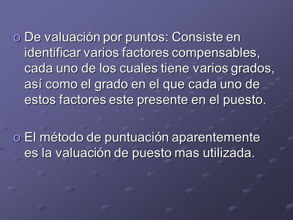 De valuación por puntos: Consiste en identificar varios factores compensables, cada uno de los cuales tiene varios grados, así como el grado en el que cada uno de estos factores este presente en el puesto.