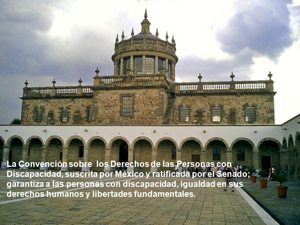 La Convención sobre los Derechos de las Personas con Discapacidad, suscrita por México y ratificada por el Senado; garantiza a las personas con discapacidad, igualdad en sus derechos humanos y libertades fundamentales.