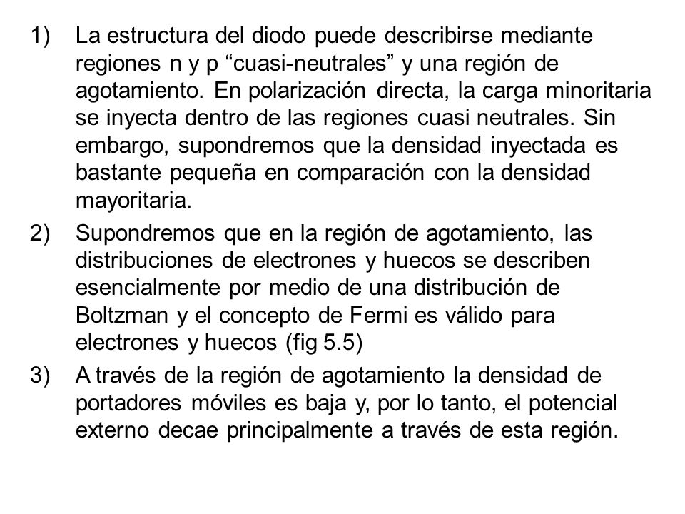 La estructura del diodo puede describirse mediante regiones n y p cuasi-neutrales y una región de agotamiento. En polarización directa, la carga minoritaria se inyecta dentro de las regiones cuasi neutrales. Sin embargo, supondremos que la densidad inyectada es bastante pequeña en comparación con la densidad mayoritaria.