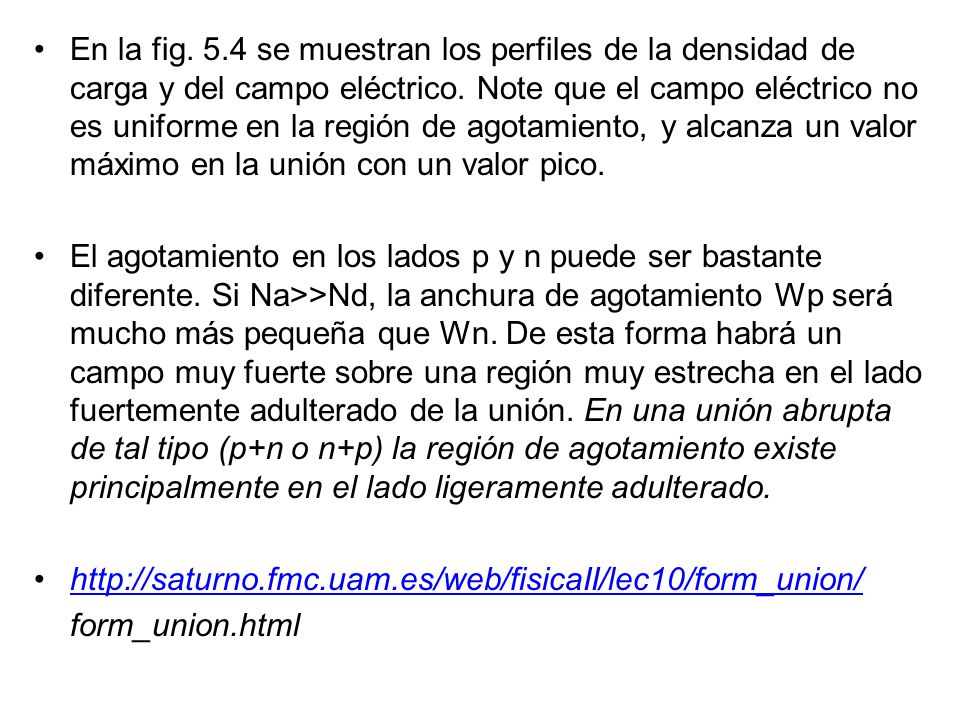 En la fig. 5.4 se muestran los perfiles de la densidad de carga y del campo eléctrico. Note que el campo eléctrico no es uniforme en la región de agotamiento, y alcanza un valor máximo en la unión con un valor pico.