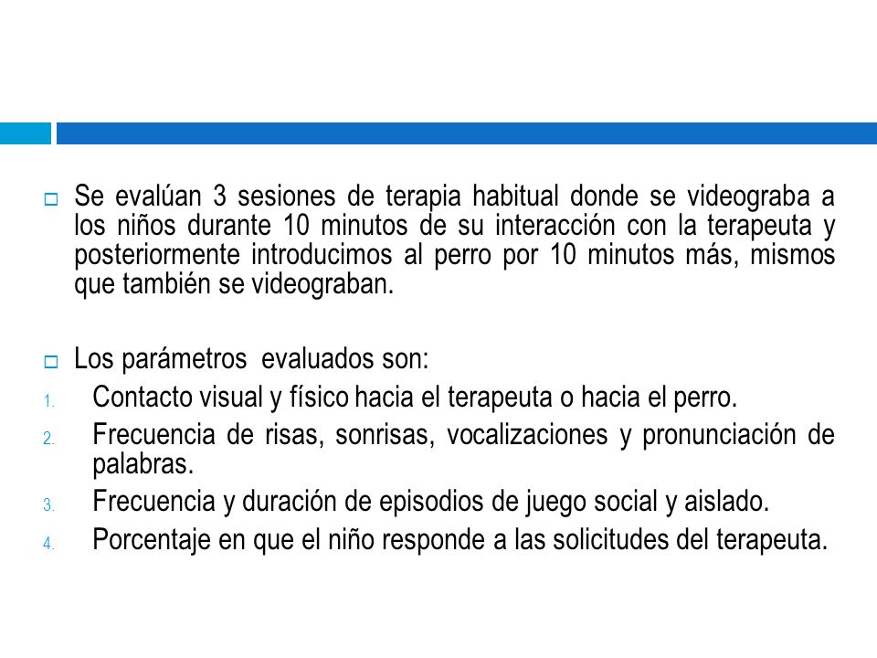 Se evalúan 3 sesiones de terapia habitual donde se videograba a los niños durante 10 minutos de su interacción con la terapeuta y posteriormente introducimos al perro por 10 minutos más, mismos que también se videograban.