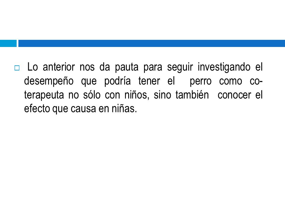 Lo anterior nos da pauta para seguir investigando el desempeño que podría tener el perro como co- terapeuta no sólo con niños, sino también conocer el efecto que causa en niñas.