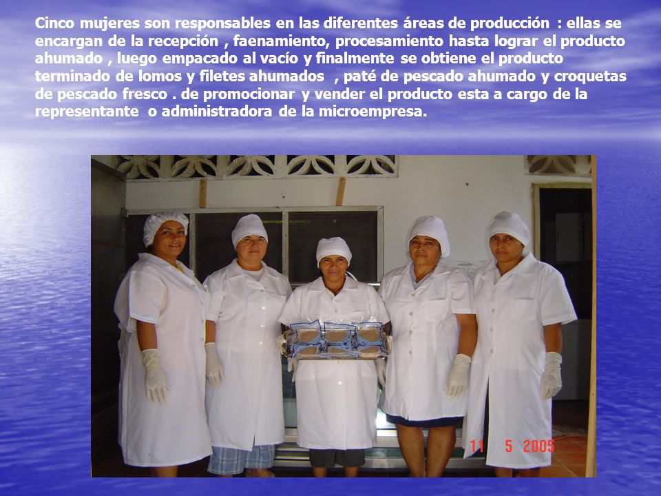 Cinco mujeres son responsables en las diferentes áreas de producción : ellas se encargan de la recepción , faenamiento, procesamiento hasta lograr el producto ahumado , luego empacado al vacío y finalmente se obtiene el producto terminado de lomos y filetes ahumados , paté de pescado ahumado y croquetas de pescado fresco .