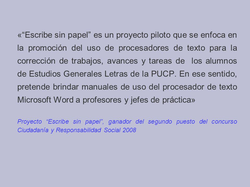 « Escribe sin papel es un proyecto piloto que se enfoca en la promoción del uso de procesadores de texto para la corrección de trabajos, avances y tareas de los alumnos de Estudios Generales Letras de la PUCP. En ese sentido, pretende brindar manuales de uso del procesador de texto Microsoft Word a profesores y jefes de práctica»