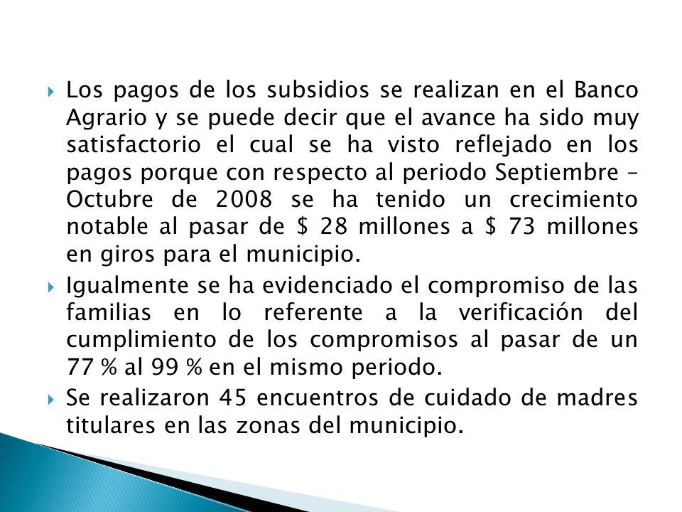 Los pagos de los subsidios se realizan en el Banco Agrario y se puede decir que el avance ha sido muy satisfactorio el cual se ha visto reflejado en los pagos porque con respecto al periodo Septiembre – Octubre de 2008 se ha tenido un crecimiento notable al pasar de $ 28 millones a $ 73 millones en giros para el municipio.