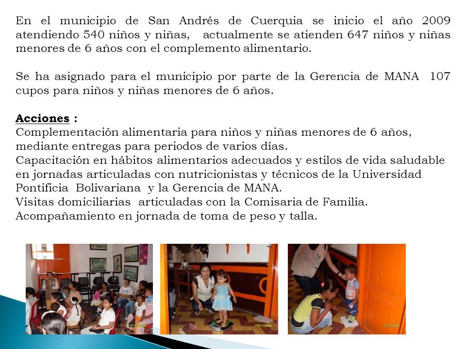 En el municipio de San Andrés de Cuerquia se inicio el año 2009 atendiendo 540 niños y niñas, actualmente se atienden 647 niños y niñas menores de 6 años con el complemento alimentario.