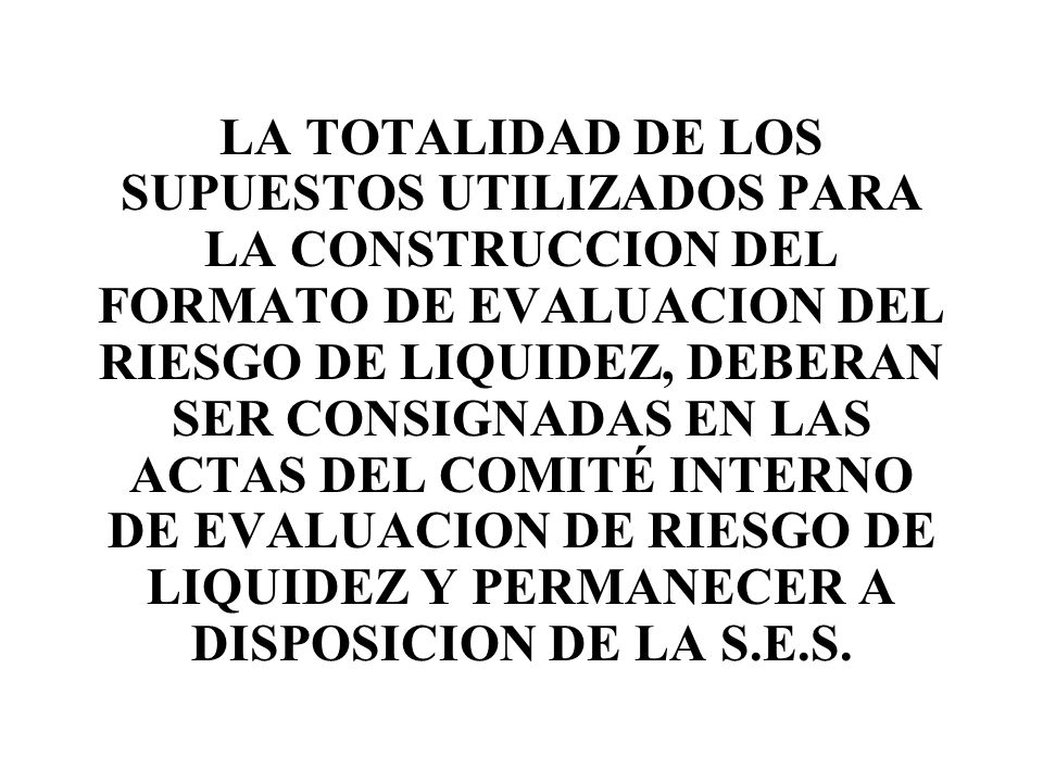 LA TOTALIDAD DE LOS SUPUESTOS UTILIZADOS PARA LA CONSTRUCCION DEL FORMATO DE EVALUACION DEL RIESGO DE LIQUIDEZ, DEBERAN SER CONSIGNADAS EN LAS ACTAS DEL COMITÉ INTERNO DE EVALUACION DE RIESGO DE LIQUIDEZ Y PERMANECER A DISPOSICION DE LA S.E.S.