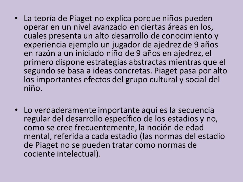 La teoría de Piaget no explica porque niños pueden operar en un nivel avanzado en ciertas áreas en los, cuales presenta un alto desarrollo de conocimiento y experiencia ejemplo un jugador de ajedrez de 9 años en razón a un iniciado niño de 9 años en ajedrez, el primero dispone estrategias abstractas mientras que el segundo se basa a ideas concretas. Piaget pasa por alto los importantes efectos del grupo cultural y social del niño.