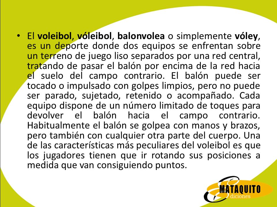 El voleibol, vóleibol, balonvolea o simplemente vóley, es un deporte donde dos equipos se enfrentan sobre un terreno de juego liso separados por una red central, tratando de pasar el balón por encima de la red hacia el suelo del campo contrario.