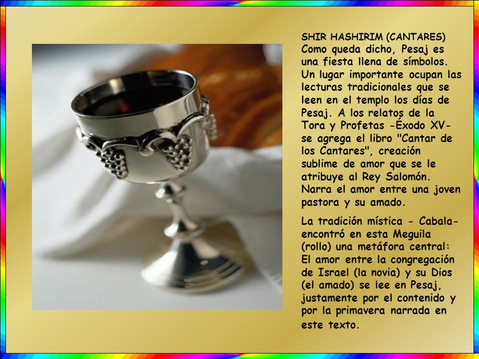 SHIR HASHIRIM (CANTARES) Como queda dicho, Pesaj es una fiesta llena de símbolos. Un lugar importante ocupan las lecturas tradicionales que se leen en el templo los días de Pesaj. A los relatos de la Tora y Profetas -Éxodo XV- se agrega el libro Cantar de los Cantares , creación sublime de amor que se le atribuye al Rey Salomón. Narra el amor entre una joven pastora y su amado.