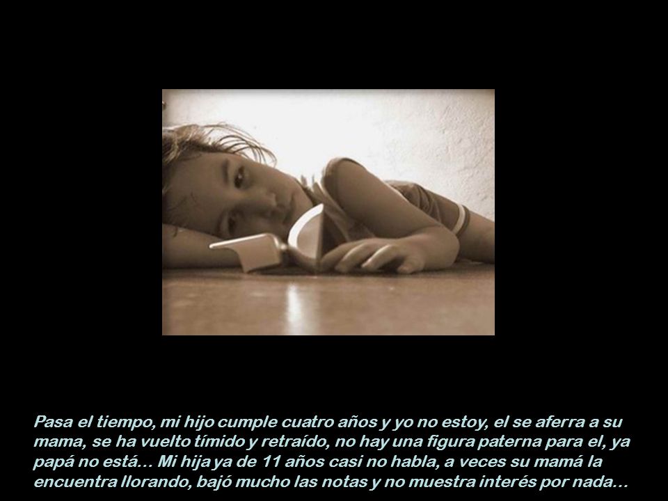 Pasa el tiempo, mi hijo cumple cuatro años y yo no estoy, el se aferra a su mama, se ha vuelto tímido y retraído, no hay una figura paterna para el, ya papá no está...