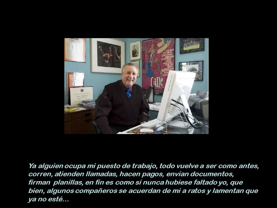 Ya alguien ocupa mi puesto de trabajo, todo vuelve a ser como antes, corren, atienden llamadas, hacen pagos, envían documentos, firman planillas, en fin es como si nunca hubiese faltado yo, que bien, algunos compañeros se acuerdan de mi a ratos y lamentan que ya no esté…