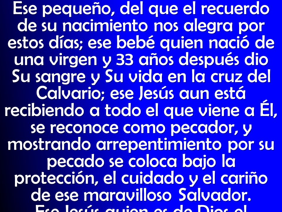 Ese pequeño, del que el recuerdo de su nacimiento nos alegra por estos días; ese bebé quien nació de una virgen y 33 años después dio Su sangre y Su vida en la cruz del Calvario; ese Jesús aun está recibiendo a todo el que viene a Él, se reconoce como pecador, y mostrando arrepentimiento por su pecado se coloca bajo la protección, el cuidado y el cariño de ese maravilloso Salvador.