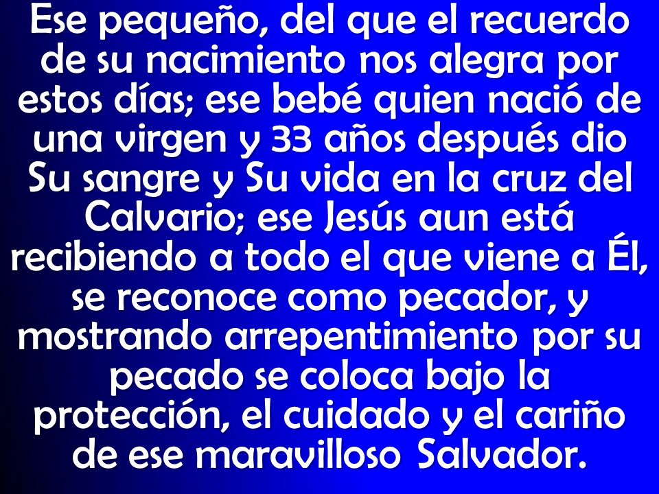 Ese pequeño, del que el recuerdo de su nacimiento nos alegra por estos días; ese bebé quien nació de una virgen y 33 años después dio Su sangre y Su vida en la cruz del Calvario; ese Jesús aun está recibiendo a todo el que viene a Él, se reconoce como pecador, y mostrando arrepentimiento por su pecado se coloca bajo la protección, el cuidado y el cariño de ese maravilloso Salvador.