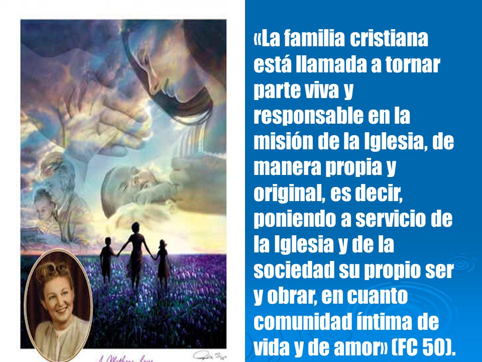 «La familia cristiana está llamada a tornar parte viva y responsable en la misión de la Iglesia, de manera propia y original, es decir, poniendo a servicio de la Iglesia y de la sociedad su propio ser y obrar, en cuanto comunidad íntima de vida y de amor» (FC 50).