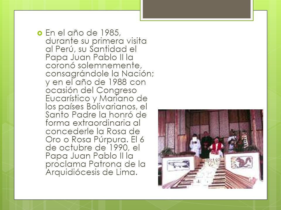 En el año de 1985, durante su primera visita al Perú, su Santidad el Papa Juan Pablo II la coronó solemnemente, consagrándole la Nación; y en el año de 1988 con ocasión del Congreso Eucarístico y Mariano de los países Bolivarianos, el Santo Padre la honró de forma extraordinaria al concederle la Rosa de Oro o Rosa Púrpura.