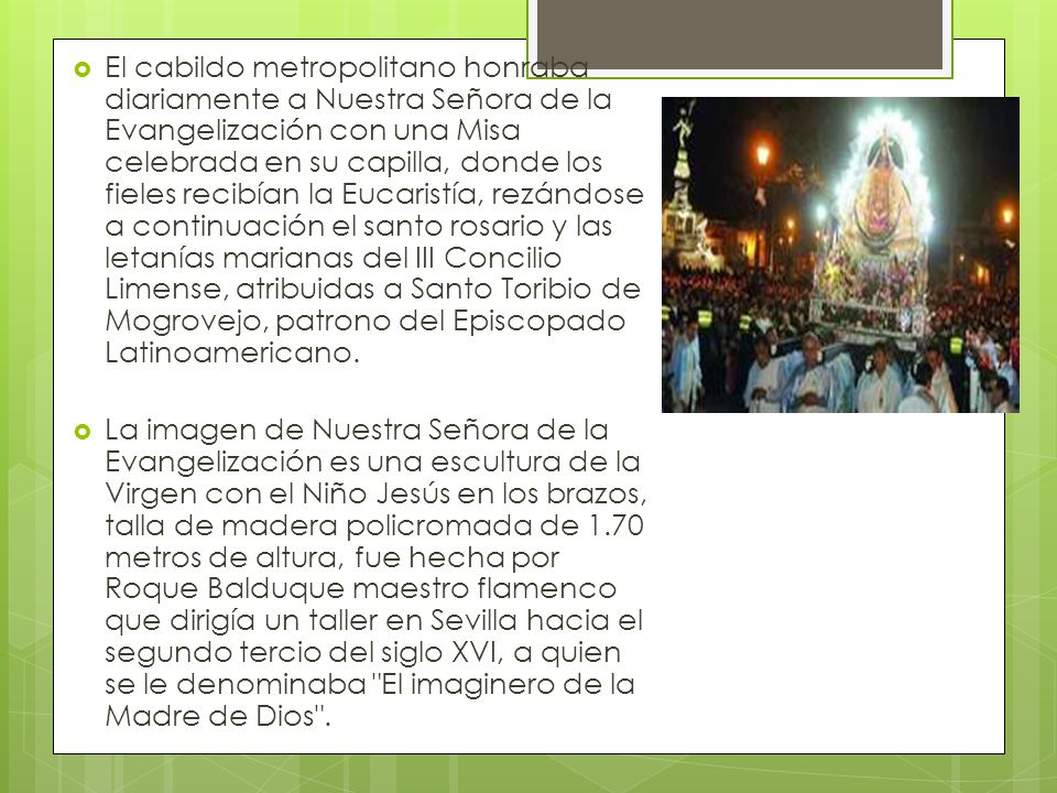 El cabildo metropolitano honraba diariamente a Nuestra Señora de la Evangelización con una Misa celebrada en su capilla, donde los fieles recibían la Eucaristía, rezándose a continuación el santo rosario y las letanías marianas del III Concilio Limense, atribuidas a Santo Toribio de Mogrovejo, patrono del Episcopado Latinoamericano.