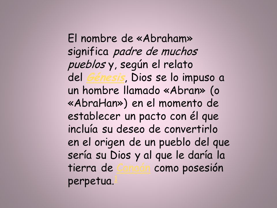 El nombre de «Abraham» significa padre de muchos pueblos y, según el relato del Génesis, Dios se lo impuso a un hombre llamado «Abran» (o «AbraHan») en el momento de establecer un pacto con él que incluía su deseo de convertirlo en el origen de un pueblo del que sería su Dios y al que le daría la tierra de Canaán como posesión perpetua.1