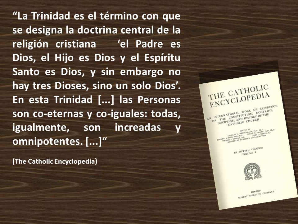 La Trinidad es el término con que se designa la doctrina central de la religión cristiana ‘el Padre es Dios, el Hijo es Dios y el Espíritu Santo es Dios, y sin embargo no hay tres Dioses, sino un solo Dios’. En esta Trinidad [...] las Personas son co-eternas y co-iguales: todas, igualmente, son increadas y omnipotentes. [...]