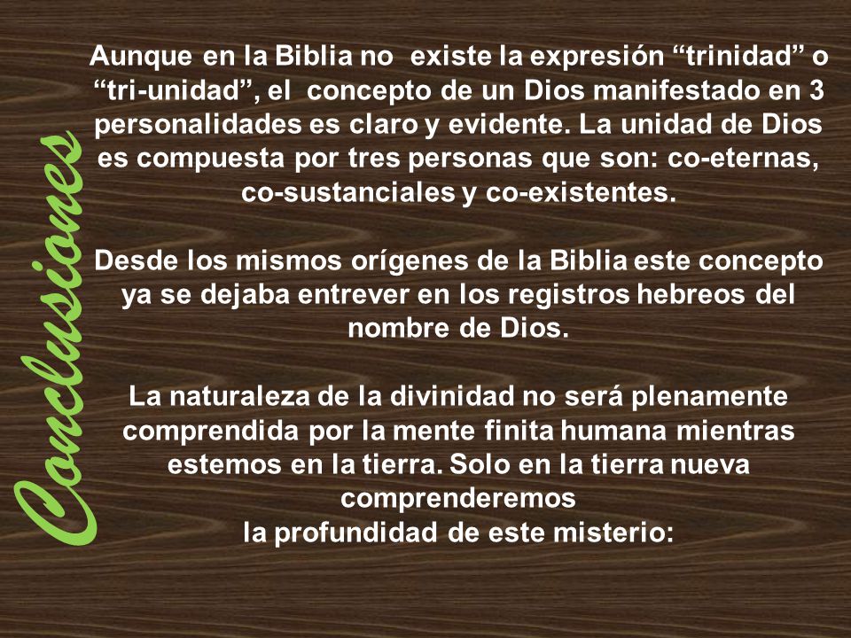 Aunque en la Biblia no existe la expresión trinidad o tri-unidad , el concepto de un Dios manifestado en 3 personalidades es claro y evidente. La unidad de Dios es compuesta por tres personas que son: co-eternas, co-sustanciales y co-existentes.