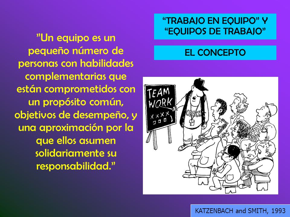 Un equipo es un pequeño número de personas con habilidades complementarias que están comprometidos con un propósito común, objetivos de desempeño, y una aproximación por la que ellos asumen solidariamente su responsabilidad.