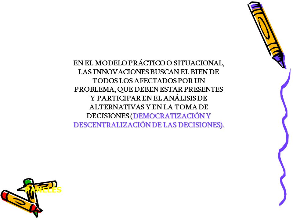 EN EL MODELO PRÁCTICO O SITUACIONAL, LAS INNOVACIONES BUSCAN EL BIEN DE TODOS LOS AFECTADOS POR UN PROBLEMA, QUE DEBEN ESTAR PRESENTES Y PARTICIPAR EN EL ANÁLISIS DE ALTERNATIVAS Y EN LA TOMA DE DECISIONES (DEMOCRATIZACIÓN Y DESCENTRALIZACIÓN DE LAS DECISIONES).