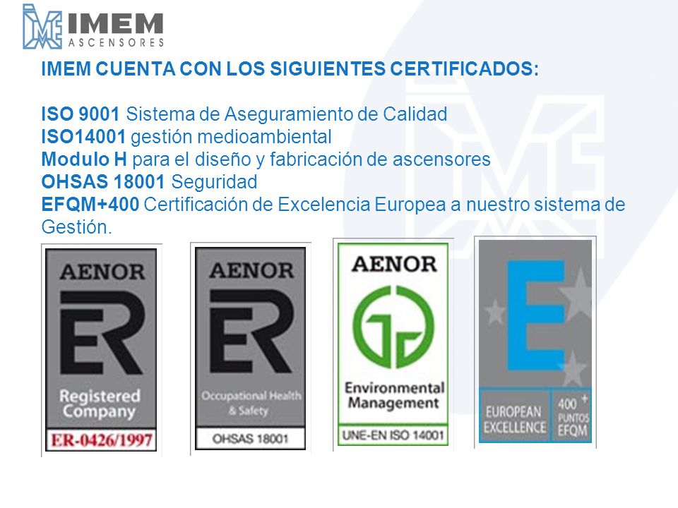 IMEM CUENTA CON LOS SIGUIENTES CERTIFICADOS: ISO 9001 Sistema de Aseguramiento de Calidad ISO14001 gestión medioambiental Modulo H para el diseño y fabricación de ascensores OHSAS Seguridad EFQM+400 Certificación de Excelencia Europea a nuestro sistema de Gestión.