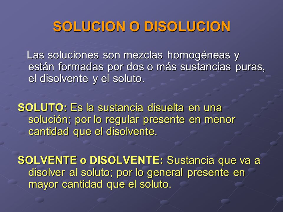 SOLUCION O DISOLUCION Las soluciones son mezclas homogéneas y están formadas por dos o más sustancias puras, el disolvente y el soluto.