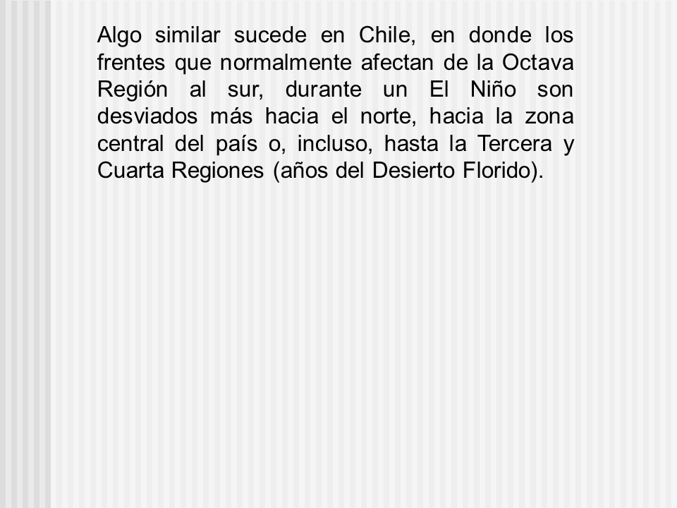 Algo similar sucede en Chile, en donde los frentes que normalmente afectan de la Octava Región al sur, durante un El Niño son desviados más hacia el norte, hacia la zona central del país o, incluso, hasta la Tercera y Cuarta Regiones (años del Desierto Florido).