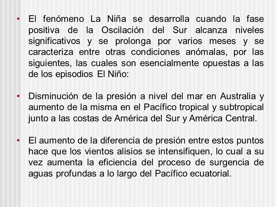 El fenómeno La Niña se desarrolla cuando la fase positiva de la Oscilación del Sur alcanza niveles significativos y se prolonga por varios meses y se caracteriza entre otras condiciones anómalas, por las siguientes, las cuales son esencialmente opuestas a las de los episodios El Niño: