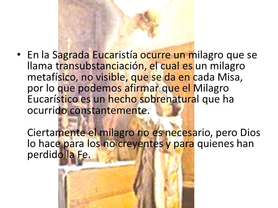En la Sagrada Eucaristía ocurre un milagro que se llama transubstanciación, el cual es un milagro metafísico, no visible, que se da en cada Misa, por lo que podemos afirmar que el Milagro Eucarístico es un hecho sobrenatural que ha ocurrido constantemente. Ciertamente el milagro no es necesario, pero Dios lo hace para los no creyentes y para quienes han perdido la Fe.