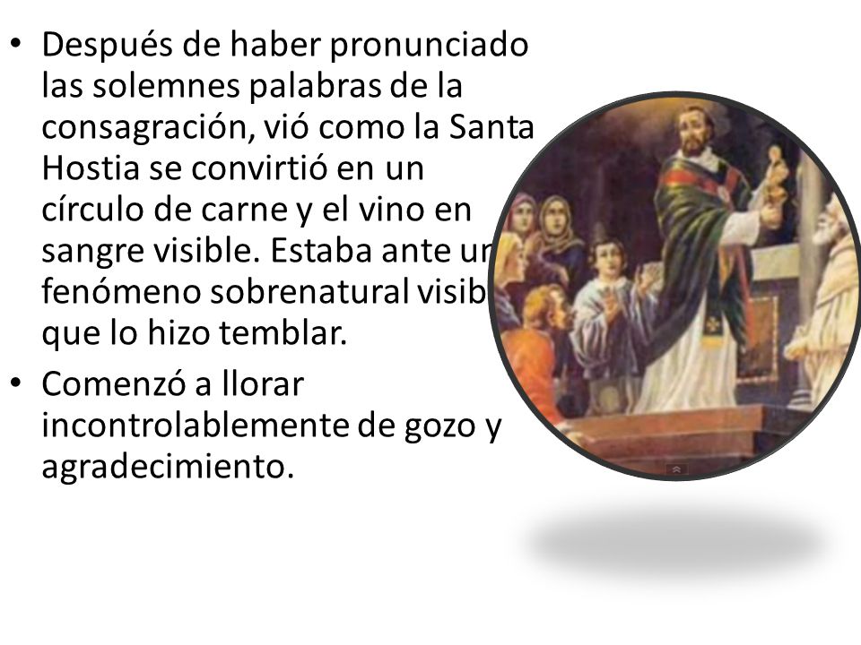 Después de haber pronunciado las solemnes palabras de la consagración, vió como la Santa Hostia se convirtió en un círculo de carne y el vino en sangre visible. Estaba ante un fenómeno sobrenatural visible, que lo hizo temblar.
