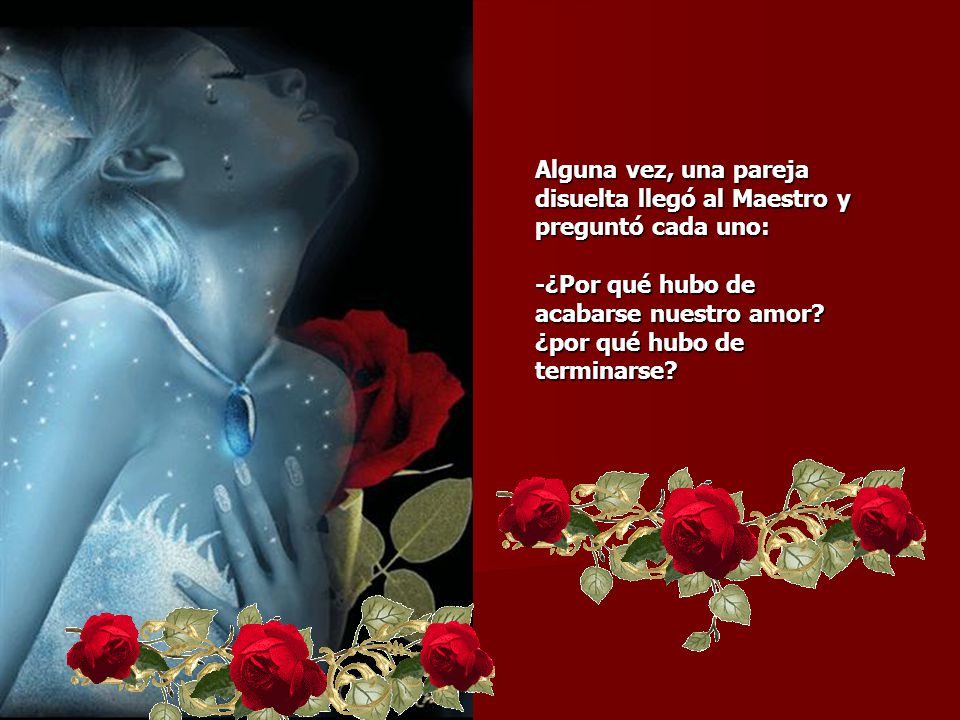 Alguna vez, una pareja disuelta llegó al Maestro y preguntó cada uno: -¿Por qué hubo de acabarse nuestro amor.