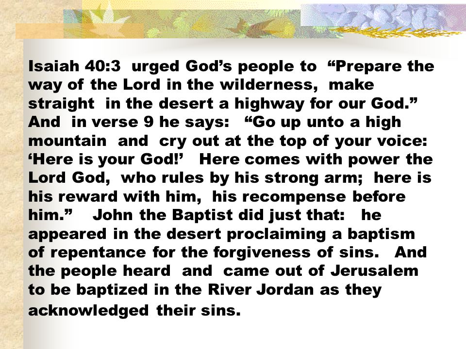 Isaiah 40:3 urged God’s people to Prepare the way of the Lord in the wilderness, make straight in the desert a highway for our God. And in verse 9 he says: Go up unto a high mountain and cry out at the top of your voice: ‘Here is your God!’ Here comes with power the Lord God, who rules by his strong arm; here is his reward with him, his recompense before him. John the Baptist did just that: he appeared in the desert proclaiming a baptism of repentance for the forgiveness of sins.