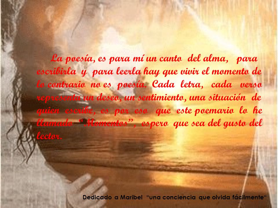 La poesía, es para mí un canto del alma, para escribirla y para leerla hay que vivir el momento de lo contrario no es poesía. Cada letra, cada verso representa un deseo, un sentimiento, una situación de quien escribe, es por eso que este poemario lo he llamado Momentos , espero que sea del gusto del lector.