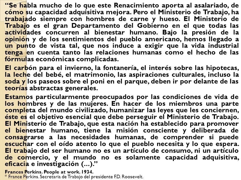 Se habla mucho de lo que este Renacimiento aporta al asalariado, de cómo su capacidad adquisitiva mejora. Pero el Ministerio de Trabajo, ha trabajado siempre con hombres de carne y hueso. El Ministerio de Trabajo es el gran Departamento del Gobierno en el que todas las actividades concurren al bienestar humano. Bajo la presión de la opinión y de los sentimientos del pueblo americano, hemos llegado a un punto de vista tal, que nos induce a exigir que la vida industrial tenga en cuenta tanto las relaciones humanas como el hecho de las fórmulas económicas complicadas.
