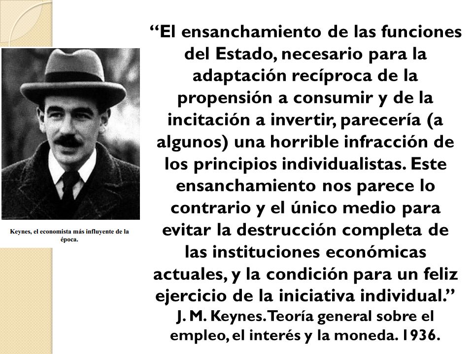 El ensanchamiento de las funciones del Estado, necesario para la adaptación recíproca de la propensión a consumir y de la incitación a invertir, parecería (a algunos) una horrible infracción de los principios individualistas. Este ensanchamiento nos parece lo contrario y el único medio para evitar la destrucción completa de las instituciones económicas actuales, y la condición para un feliz ejercicio de la iniciativa individual.