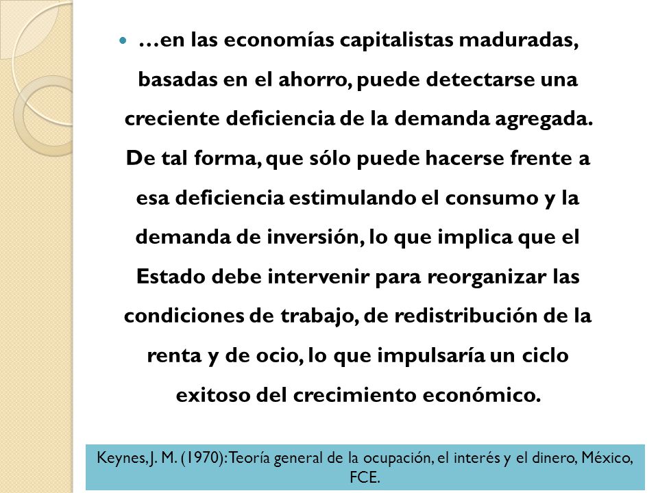 …en las economías capitalistas maduradas, basadas en el ahorro, puede detectarse una creciente deficiencia de la demanda agregada. De tal forma, que sólo puede hacerse frente a esa deficiencia estimulando el consumo y la demanda de inversión, lo que implica que el Estado debe intervenir para reorganizar las condiciones de trabajo, de redistribución de la renta y de ocio, lo que impulsaría un ciclo exitoso del crecimiento económico.