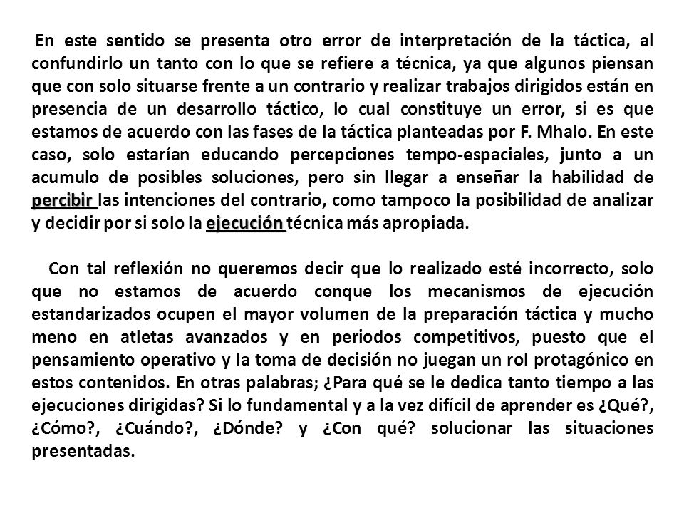 En este sentido se presenta otro error de interpretación de la táctica, al confundirlo un tanto con lo que se refiere a técnica, ya que algunos piensan que con solo situarse frente a un contrario y realizar trabajos dirigidos están en presencia de un desarrollo táctico, lo cual constituye un error, si es que estamos de acuerdo con las fases de la táctica planteadas por F. Mhalo. En este caso, solo estarían educando percepciones tempo-espaciales, junto a un acumulo de posibles soluciones, pero sin llegar a enseñar la habilidad de percibir las intenciones del contrario, como tampoco la posibilidad de analizar y decidir por si solo la ejecución técnica más apropiada.